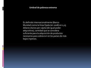 Umbral de pobreza extrema




Es definido internacionalmente (Banco
Mundial) como la línea fijada (en 2008) en 1,25
dólares diarios per cápita (de igual poder
adquisitivo), cantidad que se considera
suficiente para la adquisición de productos
necesarios para sobrevivir en los países de más
bajos ingresos.
 