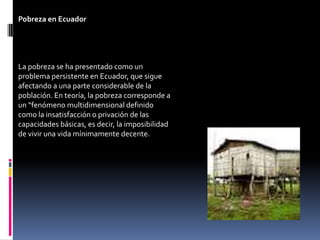 Pobreza en Ecuador




La pobreza se ha presentado como un
problema persistente en Ecuador, que sigue
afectando a una parte considerable de la
población. En teoría, la pobreza corresponde a
un “fenómeno multidimensional definido
como la insatisfacción o privación de las
capacidades básicas, es decir, la imposibilidad
de vivir una vida mínimamente decente.
 