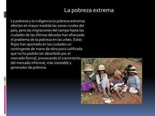 La pobreza extrema
La pobreza y la indigencia (o pobreza extrema)
afectan en mayor medida las zonas rurales del
país, pero las migraciones del campo hasta las
ciudades de las últimas décadas han afianzado
el problema de la pobreza en las urbes. Estos
flujos han aportado en las ciudades un
contingente de mano de obra poco calificada
que no ha podido ser absorbido por el
mercado formal, provocando el crecimiento
del mercado informal, más inestable y
generador de pobreza.
 