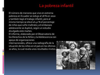 La pobreza infantil
El número de menores que vive en extrema
pobreza en Ecuador se redujo al 18 % en 2010
y también bajó el trabajo infantil, pero al
mismo tiempo se elevó al 42 % el porcentaje
de niños que sufre maltrato y el embarazo
adolescente se duplicó, según un estudio
divulgado este martes.
El informe, elaborado por el Observatorio de
los Derechos de la Niñez y la Adolescencia con
apoyo de organizaciones
internacionales, ofrece una radiografía de la
situación de los niños en el país en los últimos
20 años, la cual revela unos resultados mixtos.
 