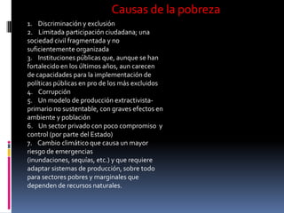 Causas de la pobreza
1. Discriminación y exclusión
2. Limitada participación ciudadana; una
sociedad civil fragmentada y no
suficientemente organizada
3. Instituciones públicas que, aunque se han
fortalecido en los últimos años, aun carecen
de capacidades para la implementación de
políticas públicas en pro de los más excluidos
4. Corrupción
5. Un modelo de producción extractivista-
primario no sustentable, con graves efectos en
ambiente y población
6. Un sector privado con poco compromiso y
control (por parte del Estado)
7. Cambio climático que causa un mayor
riesgo de emergencias
(inundaciones, sequías, etc.) y que requiere
adaptar sistemas de producción, sobre todo
para sectores pobres y marginales que
dependen de recursos naturales.
 