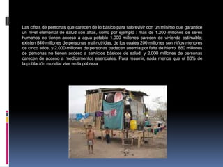 Las cifras de personas que carecen de lo básico para sobrevivir con un mínimo que garantice
un nivel elemental de salud son altas, como por ejemplo : más de 1.200 millones de seres
humanos no tienen acceso a agua potable 1.000 millones carecen de vivienda estimable;
existen 840 millones de personas mal nutridas, de los cuales 200 millones son niños menores
de cinco años, y 2.000 millones de personas padecen anemia por falta de hierro 880 millones
de personas no tienen acceso a servicios básicos de salud; y 2.000 millones de personas
carecen de acceso a medicamentos esenciales. Para resumir, nada menos que el 80% de
la población mundial vive en la pobreza
 