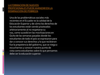 LA FORMACION DE NUEVOS
PROFESIONALES PUEDE AVANZAR EN LA
DISMINUCIÓN DE POBREZA

 Una de las problemáticas sociales más
 recientes en el Ecuador es la calidad de la
 Educación Superior y de cómo los derechos de
 los estudiantes están siendo pisoteados
 arbitrariamente al no respetarse su
 voz, como sucedió en las movilizaciones en
 Quito de las semanas pasadas donde los
 estudiantes de todo el país se expresaron para
 dar a conocer sus derechos y lo que recibieron
 fue la prepotencia del gobierno, que se niega a
 escucharnos y conocer nuestro punto de
 vista como estudiantes sobre lo que pensamos
 debe ser la educación superior.
 