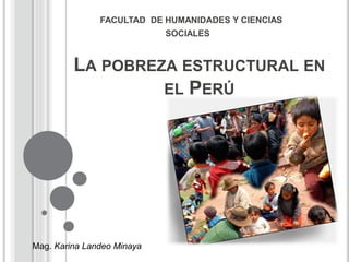 FACULTAD DE HUMANIDADES Y CIENCIAS 
SOCIALES 
LA POBREZA ESTRUCTURAL EN 
EL PERÚ 
Mag. Karina Landeo Minaya 
 