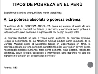 TIPOS DE POBREZA EN EL PERÚ 
Existen tres grandes enfoques para medir la pobreza: 
A. La pobreza absoluta o pobreza extrema: 
El enfoque de la POBREZA ABSOLUTA, toma en cuenta el costo de una 
canasta mínima esencial de bienes y servicios y considera como pobres a 
todos aquellos cuyo consumo o ingreso está por debajo de este valor. 
La pobreza absoluta se usa a veces como sinónimo de pobreza extrema. 
Según la declaración de las Naciones Unidas emitida como resultado de la 
Cumbre Mundial sobre el Desarrollo Social en Copenhague en 1995, la 
pobreza absoluta es "una condición caracterizada por la privación severa de las 
necesidades básicas humanas, tales como alimento, agua potable, facilidades 
sanitarias, salud, refugio, educación e información. Esta depende no solo del 
ingreso sino también del acceso a los servicios". 
Fuente: INEI 
 