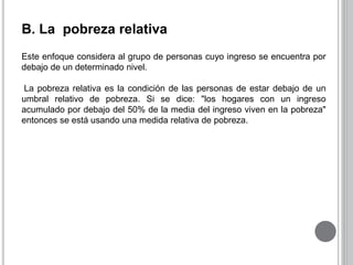 B. La pobreza relativa 
Este enfoque considera al grupo de personas cuyo ingreso se encuentra por 
debajo de un determinado nivel. 
La pobreza relativa es la condición de las personas de estar debajo de un 
umbral relativo de pobreza. Si se dice: "los hogares con un ingreso 
acumulado por debajo del 50% de la media del ingreso viven en la pobreza" 
entonces se está usando una medida relativa de pobreza. 
 