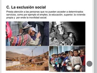 C. La exclusión social 
Presta atención a las personas que no pueden acceder a determinados 
servicios, como por ejemplo el empleo, la educación, superior, la vivienda 
propia y por ende la movilidad social. 
 