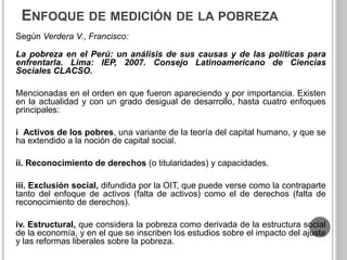 ENFOQUE DE MEDICIÓN DE LA POBREZA 
Según Verdera V., Francisco: 
La pobreza en el Perú: un análisis de sus causas y de las políticas para 
enfrentarla. Lima: IEP, 2007. Consejo Latinoamericano de Ciencias 
Sociales CLACSO. 
Mencionadas en el orden en que fueron apareciendo y por importancia. Existen 
en la actualidad y con un grado desigual de desarrollo, hasta cuatro enfoques 
principales: 
i Activos de los pobres, una variante de la teoría del capital humano, y que se 
ha extendido a la noción de capital social. 
ii. Reconocimiento de derechos (o titularidades) y capacidades. 
iii. Exclusión social, difundida por la OIT, que puede verse como la contraparte 
tanto del enfoque de activos (falta de activos) como el de derechos (falta de 
reconocimiento de derechos). 
iv. Estructural, que considera la pobreza como derivada de la estructura social 
de la economía, y en el que se inscriben los estudios sobre el impacto del ajuste 
y las reformas liberales sobre la pobreza. 
 