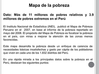 Mapa de la pobreza 
Dato: Más de 11 millones de pobres relativos y 3.9 
millones de pobres extremos en el Perú 
El Instituto Nacional de Estadística (INEI), publicó el Mapa de Pobreza 
Peruano en el 2007, en base al informe de la pobreza reportado en 
mayo del 2008. El propósito del Mapa de Pobreza es focalizar la pobreza 
en el país, con miras a mejorar la atención de las zonas menos 
favorecidas. 
Este mapa desarrolla la pobreza desde un enfoque de carencia de 
necesidades básicas insatisfechas y gasto per cápita de los pobladores 
que viven en cada uno de los 1.832 distritos del Perú. 
En una rápida mirada a los principales datos sobre la pobreza en el 
Perú, destacan los siguientes puntos: 
 