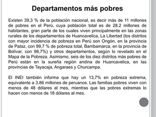 Departamentos más pobres 
Existen 39,3 % de la población nacional, es decir más de 11 millones 
de pobres en el Perú, cuya población total es de 28.2 millones de 
habitantes, gran parte de los cuales viven principalmente en las zonas 
rurales de los departamentos de Huancavelica, La Libertad (los distritos 
con mayor incidencia de pobreza en Perú son Ongón, en la provincia 
de Pataz, con 99,7 % de pobreza total, Bambamarca, en la provincia de 
Bolívar, con 98,7%) y otros departamentos, según lo revelado en el 
Mapa de la Pobreza. Asimismo, seis de los diez distritos más pobres de 
Perú están en la sureña región andina de Huancavelica, en las 
provincias de Tayacaja, Angaraes y Churcampa. 
El INEI también informa que hay un 13,7% en pobreza extrema, 
equivalente a 3.86 millones de peruanos. Las familias pobres viven con 
menos de 48 dólares al mes, mientras que las pobres extremas lo 
hacen con menos de 18 dólares al mes. 
 