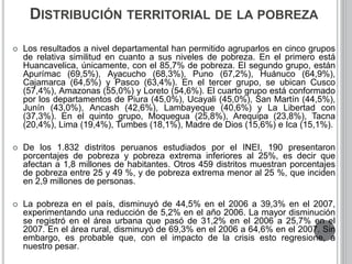 DISTRIBUCIÓN TERRITORIAL DE LA POBREZA 
 Los resultados a nivel departamental han permitido agruparlos en cinco grupos 
de relativa similitud en cuanto a sus niveles de pobreza. En el primero está 
Huancavelica, únicamente, con el 85,7% de pobreza. El segundo grupo, están 
Apurímac (69,5%), Ayacucho (68,3%), Puno (67,2%), Huánuco (64,9%), 
Cajamarca (64,5%) y Pasco (63,4%). En el tercer grupo, se ubican Cusco 
(57,4%), Amazonas (55,0%) y Loreto (54,6%). El cuarto grupo está conformado 
por los departamentos de Piura (45,0%), Ucayali (45,0%), San Martín (44,5%), 
Junín (43,0%), Ancash (42,6%), Lambayeque (40,6%) y La Libertad con 
(37,3%). En el quinto grupo, Moquegua (25,8%), Arequipa (23,8%), Tacna 
(20,4%), Lima (19,4%), Tumbes (18,1%), Madre de Dios (15,6%) e Ica (15,1%). 
 De los 1.832 distritos peruanos estudiados por el INEI, 190 presentaron 
porcentajes de pobreza y pobreza extrema inferiores al 25%, es decir que 
afectan a 1,8 millones de habitantes. Otros 459 distritos muestran porcentajes 
de pobreza entre 25 y 49 %, y de pobreza extrema menor al 25 %, que inciden 
en 2,9 millones de personas. 
 La pobreza en el país, disminuyó de 44,5% en el 2006 a 39,3% en el 2007, 
experimentando una reducción de 5,2% en el año 2006. La mayor disminución 
se registró en el área urbana que pasó de 31,2% en el 2006 a 25,7% en el 
2007. En el área rural, disminuyó de 69,3% en el 2006 a 64,6% en el 2007. Sin 
embargo, es probable que, con el impacto de la crisis esto regresione, a 
nuestro pesar. 
 