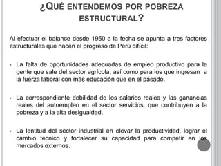 ¿QUÉ ENTENDEMOS POR POBREZA 
ESTRUCTURAL? 
Al efectuar el balance desde 1950 a la fecha se apunta a tres factores 
estructurales que hacen el progreso de Perú difícil: 
 La falta de oportunidades adecuadas de empleo productivo para la 
gente que sale del sector agrícola, así como para los que ingresan a 
la fuerza laboral con más educación que en el pasado. 
 La correspondiente debilidad de los salarios reales y las ganancias 
reales del autoempleo en el sector servicios, que contribuyen a la 
pobreza y a la alta desigualdad. 
 La lentitud del sector industrial en elevar la productividad, lograr el 
cambio técnico y fortalecer su capacidad para competir en los 
mercados externos. 
 