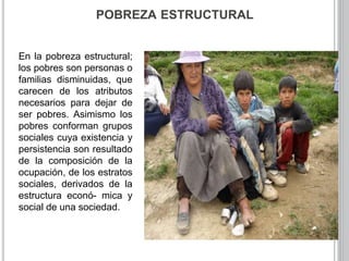 POBREZA ESTRUCTURAL 
En la pobreza estructural; 
los pobres son personas o 
familias disminuidas, que 
carecen de los atributos 
necesarios para dejar de 
ser pobres. Asimismo los 
pobres conforman grupos 
sociales cuya existencia y 
persistencia son resultado 
de la composición de la 
ocupación, de los estratos 
sociales, derivados de la 
estructura econó- mica y 
social de una sociedad. 
 