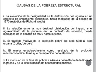 CAUSAS DE LA POBREZA ESTRUCTURAL 
i. La evolución de la desigualdad en la distribución del ingreso en un 
contexto de crecimiento económico, hasta mediados de la década de 
1970 (estudios de Richard Webb) 
ii. La relación entre la muy desigual distribución del ingreso y el 
agravamiento de la pobreza en un contexto de recesión, desde 
mediados de la década de 1970 hasta la fecha. 
iii. El traslado masivo de la población pobre del área rural al área 
urbana (Cotler, Verdera) 
iv. El mayor empobrecimiento como resultado de la evolución 
macroeconómica, tema que ha merecido poca atención. 
v. La medición de la tasa de pobreza—a través del método de la línea de 
ingresos—y de la insatisfacción de necesidades básicas. 
 