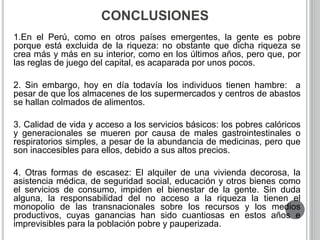 CONCLUSIONES 
1.En el Perú, como en otros países emergentes, la gente es pobre 
porque está excluida de la riqueza: no obstante que dicha riqueza se 
crea más y más en su interior, como en los últimos años, pero que, por 
las reglas de juego del capital, es acaparada por unos pocos. 
2. Sin embargo, hoy en día todavía los individuos tienen hambre: a 
pesar de que los almacenes de los supermercados y centros de abastos 
se hallan colmados de alimentos. 
3. Calidad de vida y acceso a los servicios básicos: los pobres calóricos 
y generacionales se mueren por causa de males gastrointestinales o 
respiratorios simples, a pesar de la abundancia de medicinas, pero que 
son inaccesibles para ellos, debido a sus altos precios. 
4. Otras formas de escasez: El alquiler de una vivienda decorosa, la 
asistencia médica, de seguridad social, educación y otros bienes como 
el servicios de consumo, impiden el bienestar de la gente. Sin duda 
alguna, la responsabilidad del no acceso a la riqueza la tienen el 
monopolio de las transnacionales sobre los recursos y los medios 
productivos, cuyas ganancias han sido cuantiosas en estos años e 
imprevisibles para la población pobre y pauperizada. 
