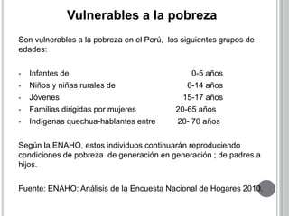 Vulnerables a la pobreza 
Son vulnerables a la pobreza en el Perú, los siguientes grupos de 
edades: 
 Infantes de 0-5 años 
 Niños y niñas rurales de 6-14 años 
 Jóvenes 15-17 años 
 Familias dirigidas por mujeres 20-65 años 
 Indígenas quechua-hablantes entre 20- 70 años 
Según la ENAHO, estos individuos continuarán reproduciendo 
condiciones de pobreza de generación en generación ; de padres a 
hijos. 
Fuente: ENAHO: Análisis de la Encuesta Nacional de Hogares 2010. 
 