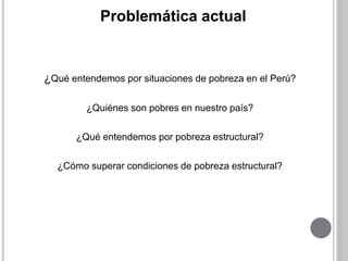 Problemática actual 
¿Qué entendemos por situaciones de pobreza en el Perú? 
¿Quiénes son pobres en nuestro país? 
¿Qué entendemos por pobreza estructural? 
¿Cómo superar condiciones de pobreza estructural? 
 