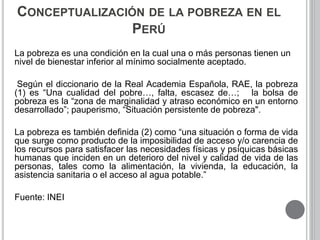 CONCEPTUALIZACIÓN DE LA POBREZA EN EL 
PERÚ 
La pobreza es una condición en la cual una o más personas tienen un 
nivel de bienestar inferior al mínimo socialmente aceptado. 
Según el diccionario de la Real Academia Española, RAE, la pobreza 
(1) es “Una cualidad del pobre…, falta, escasez de…; la bolsa de 
pobreza es la “zona de marginalidad y atraso económico en un entorno 
desarrollado”; pauperismo, “Situación persistente de pobreza". 
La pobreza es también definida (2) como “una situación o forma de vida 
que surge como producto de la imposibilidad de acceso y/o carencia de 
los recursos para satisfacer las necesidades físicas y psíquicas básicas 
humanas que inciden en un deterioro del nivel y calidad de vida de las 
personas, tales como la alimentación, la vivienda, la educación, la 
asistencia sanitaria o el acceso al agua potable.” 
Fuente: INEI 
 