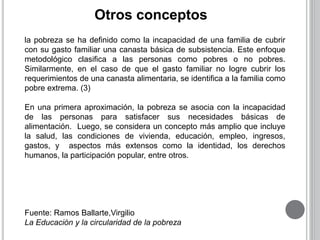 Otros conceptos 
la pobreza se ha definido como la incapacidad de una familia de cubrir 
con su gasto familiar una canasta básica de subsistencia. Este enfoque 
metodológico clasifica a las personas como pobres o no pobres. 
Similarmente, en el caso de que el gasto familiar no logre cubrir los 
requerimientos de una canasta alimentaria, se identifica a la familia como 
pobre extrema. (3) 
En una primera aproximación, la pobreza se asocia con la incapacidad 
de las personas para satisfacer sus necesidades básicas de 
alimentación. Luego, se considera un concepto más amplio que incluye 
la salud, las condiciones de vivienda, educación, empleo, ingresos, 
gastos, y aspectos más extensos como la identidad, los derechos 
humanos, la participación popular, entre otros. 
Fuente: Ramos Ballarte,Virgilio 
La Educación y la circularidad de la pobreza 
 
