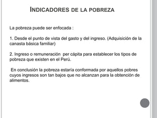INDICADORES DE LA POBREZA 
La pobreza puede ser enfocada : 
1. Desde el punto de vista del gasto y del ingreso. (Adquisición de la 
canasta básica familiar) 
2. Ingreso o remuneración per cápita para establecer los tipos de 
pobreza que existen en el Perú. 
En conclusión la pobreza estaría conformada por aquellos pobres 
cuyos ingresos son tan bajos que no alcanzan para la obtención de 
alimentos. 
 