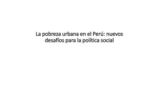 La pobreza urbana en el Perú: nuevos
desafíos para la política social
 