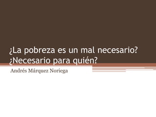 ¿La pobreza es un mal necesario?
¿Necesario para quién?
Andrés Márquez Noriega
 