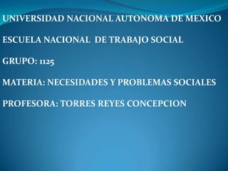 UNIVERSIDAD NACIONAL AUTONOMA DE MEXICO

ESCUELA NACIONAL DE TRABAJO SOCIAL

GRUPO: 1125

MATERIA: NECESIDADES Y PROBLEMAS SOCIALES

PROFESORA: TORRES REYES CONCEPCION
 