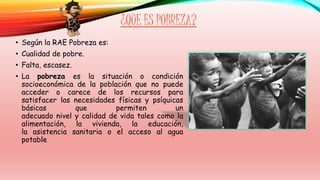 ¿QUE ES POBREZA? 
• Según la RAE Pobreza es: 
• Cualidad de pobre. 
• Falta, escasez. 
• La pobreza es la situación o condición 
socioeconómica de la población que no puede 
acceder o carece de los recursos para 
satisfacer las necesidades físicas y psíquicas 
básicas que permiten un 
adecuado nivel y calidad de vida tales como la 
alimentación, la vivienda, la educación, 
la asistencia sanitaria o el acceso al agua 
potable 
 