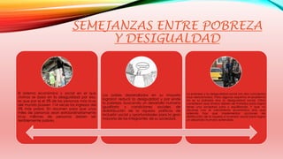 SEMEJANZAS ENTRE POBREZA 
Y DESIGUALDAD 
El sistema económico y social en el que 
vivimos se basa en la desigualdad por eso, 
es que por ej el 5% de las personas más ricas 
del mundo poseen 114 veces los ingresos del 
5% más pobre. En resumen para que unos 
miles de personas sean extraordinariamente 
ricos millones de personas deben ser 
terriblemente pobres. 
Los países desarrollados en su mayoría 
lograron reducir la desigualdad y por ende 
la pobreza, buscando un desarrollo humano 
igualitario y condiciones sociales de 
redistribución de la riqueza, políticas de 
inclusión social y oportunidades para la gran 
mayoría de los integrantes de su sociedad. 
La pobreza y la desigualdad social son dos conceptos 
muy relacionados. Para algunos expertos el problema 
no es la pobreza sino la desigualdad social. Otros 
consideran que ambos deben ser tratados para lograr 
tener una sociedad justa y equilibrada. Y que no 
alcanza con el crecimiento económico sino que 
además hay que implementar acciones de 
distribución de la riqueza e inversión social para lograr 
un desarrollo humano extendido. 
 