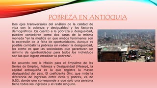 POBREZA EN ANTIOQUIA 
Dos ejes transversales del análisis de la calidad de 
vida son la pobreza y desigualdad y los factores 
demográficos. En cuanto a la pobreza y desigualdad, 
pueden concebirse como dos caras de la misma 
moneda “en la medida en que ambos fenómenos son 
la expresión de la falta de oportunidades. Aunque es 
posible combatir la pobreza sin reducir la desigualdad, 
los cierto es que las sociedades que garantizan un 
mínimo de oportunidades para todos los individuos 
son las que logran erradicar la pobreza”. 
De acuerdo con la Misión para el Empalme de las 
Series de Empleo, Pobreza y Desigualdad (Mesep), la 
capital antioqueña es la que registra la mayor 
desigualdad del país. El coeficiente Gini, que mide la 
diferencia de ingresos entre ricos y pobres, es de 
0,53, donde uno corresponde a que solo una persona 
tiene todos los ingresos y el resto ninguno. 
 