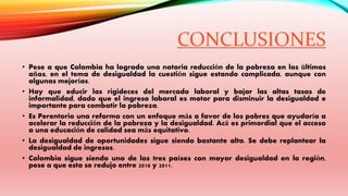 CONCLUSIONES 
• Pese a que Colombia ha logrado una notoria reducción de la pobreza en los últimos 
años, en el tema de desigualdad la cuestión sigue estando complicada, aunque con 
algunas mejorías. 
• Hay que educir las rigideces del mercado laboral y bajar las altas tasas de 
informalidad, dado que el ingreso laboral es motor para disminuir la desigualdad e 
importante para combatir la pobreza. 
• Es Perentorio una reforma con un enfoque más a favor de los pobres que ayudaría a 
acelerar la reducción de la pobreza y la desigualdad. Acá es primordial que el acceso 
a una educación de calidad sea más equitativo. 
• La desigualdad de oportunidades sigue siendo bastante alta. Se debe replantear la 
desigualdad de ingresos. 
• Colombia sigue siendo uno de los tres países con mayor desigualdad en la región, 
pese a que esta se redujo entre 2010 y 2011. 
