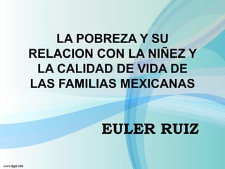 LA POBREZA Y SU
RELACION CON LA NIÑEZ Y
 LA CALIDAD DE VIDA DE
LAS FAMILIAS MEXICANAS


         EULER RUIZ
 