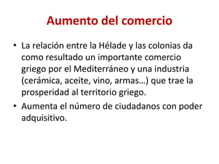 Aumento del comercio
• La relación entre la Hélade y las colonias da
como resultado un importante comercio
griego por el Mediterráneo y una industria
(cerámica, aceite, vino, armas…) que trae la
prosperidad al territorio griego.
• Aumenta el número de ciudadanos con poder
adquisitivo.
 