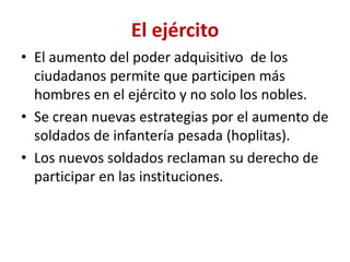 El ejército
• El aumento del poder adquisitivo de los
ciudadanos permite que participen más
hombres en el ejército y no solo los nobles.
• Se crean nuevas estrategias por el aumento de
soldados de infantería pesada (hoplitas).
• Los nuevos soldados reclaman su derecho de
participar en las instituciones.
 