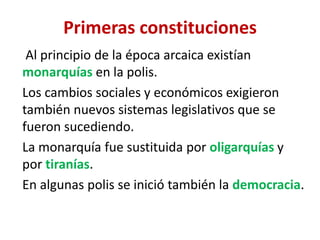 Primeras constituciones
Al principio de la época arcaica existían
monarquías en la polis.
Los cambios sociales y económicos exigieron
también nuevos sistemas legislativos que se
fueron sucediendo.
La monarquía fue sustituida por oligarquías y
por tiranías.
En algunas polis se inició también la democracia.
 