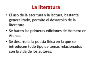 La literatura
• El uso de la escritura y la lectura, bastante
generalizado, permite el desarrollo de la
literatura.
• Se hacen las primeras ediciones de Homero en
Atenas.
• Se desarrolla la poesía lírica en la que se
introducen todo tipo de temas relacionados
con la vida de los autores.
 