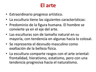 El arte
• Extraordinario progreso artístico.
• La escultura tiene las siguientes características:
• Predominio de la figura humana. El hombre se
convierte ya en el eje del arte.
• Las esculturas son de tamaño natural en su
mayoría, con tendencia en algunas hacia lo colosal.
• Se representa el desnudo masculino como
exaltación de la belleza física.
• La escultura comparte rasgos con el arte oriental:
frontalidad, hieratismo, estatismo, pero con una
tendencia progresiva hacia el naturalismo.
 