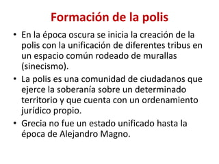 Formación de la polis
• En la época oscura se inicia la creación de la
polis con la unificación de diferentes tribus en
un espacio común rodeado de murallas
(sinecismo).
• La polis es una comunidad de ciudadanos que
ejerce la soberanía sobre un determinado
territorio y que cuenta con un ordenamiento
jurídico propio.
• Grecia no fue un estado unificado hasta la
época de Alejandro Magno.
 