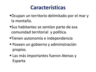 Características
Ocupan un territorio delimitado por el mar y
la montaña.
Sus habitantes se sentían parte de esa
comunidad territorial y política.
Tienen autonomía e independencia
 Poseen un gobierno y administración
propios.
 Las más importantes fueron Atenas y
Esparta
 