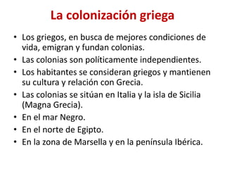 La colonización griega
• Los griegos, en busca de mejores condiciones de
vida, emigran y fundan colonias.
• Las colonias son políticamente independientes.
• Los habitantes se consideran griegos y mantienen
su cultura y relación con Grecia.
• Las colonias se sitúan en Italia y la isla de Sicilia
(Magna Grecia).
• En el mar Negro.
• En el norte de Egipto.
• En la zona de Marsella y en la península Ibérica.
 