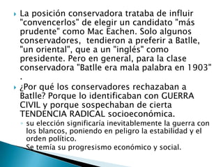 La posición conservadora trataba de influir "convencerlos" de elegir un candidato "más prudente" como Mac Eachen. Solo algunos conservadores,  tendieron a preferir a Batlle, "un oriental", que a un "inglés" como presidente. Pero en general, para la clase conservadora "Batlle era mala palabra en 1903" .¿Por qué los conservadores rechazaban a Batlle? Porque lo identificaban con GUERRA CIVIL y porque sospechaban de cierta TENDENCIA RADICAL socioeconómica. su elección significaría inevitablemente la guerra con los blancos, poniendo en peligro la estabilidad y el orden político.Se temía su progresismo económico y social.