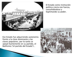 El Estado como institución política crecía con fuerza,  consolidándose y legitimando su poder.Ese Estado fue adquiriendo autonomía frente a la clase dominante y las clases populares, por lo tanto se apoyó fuertemente en su partido, el Batllismo ("el partido del Estado") .