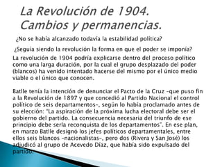 La Revolución de 1904. Cambios y permanencias.¿No se había alcanzado todavía la estabilidad política?¿Seguía siendo la revolución la forma en que el poder se imponía?La revolución de 1904 podría explicarse dentro del proceso político como una larga duración, por la cual el grupo desplazado del poder (blancos) ha venido intentado hacerse del mismo por el único medio viable o el único que conocen. Batlle tenía la intención de denunciar el Pacto de la Cruz –que puso fin a la Revolución de 1897 y que concedió al Partido Nacional el control político de seis departamentos–, según lo había proclamado antes de su elección: “La aspiración de la próxima lucha electoral debe ser el gobierno del partido. La consecuencia necesaria del triunfo de ese principio debe serla reconquista de los departamentos”. En ese plan, en marzo Batlle designó los jefes políticos departamentales, entre ellos seis blancos –nacionalistas–, pero dos (Rivera y San José) los adjudicó al grupo de Acevedo Díaz, que había sido expulsado del partido. 