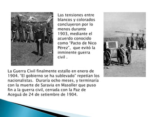 Las tensiones entre blancos y colorados  concluyeron por lo menos durante 1903, mediante el acuerdo conocido como “Pacto de Nico Pérez”,  que evitó la inminente guerra civil .La Guerra Civil finalmente estallo en enero de 1904. “El gobierno se ha sublevado” repetían los nacionalistas.  Duraría ocho meses, y terminaría con la muerte de Saravia en Masoller que puso fin a la guerra civil, cerrada con la Paz de Aceguá de 24 de setiembre de 1904.
