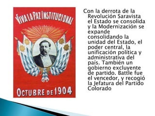 Con la derrota de la Revolución Saravista el Estado se consolida y la Modernización se expande consolidando la unidad del Estado, el poder central, la unificación política y administrativa del país. También un gobierno excluyente de partido. Battle fue el vencedor, y recogió la Jefatura del Partido Colorado