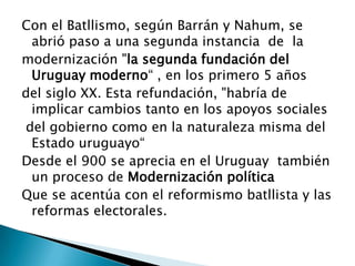 Con el Batllismo, según Barrán y Nahum, se abrió paso a una segunda instancia  de  la modernización "la segunda fundación del Uruguay moderno“ , en los primero 5 años  del siglo XX. Esta refundación, "habría de implicar cambios tanto en los apoyos sociales del gobierno como en la naturaleza misma del Estado uruguayo“ Desde el 900 se aprecia en el Uruguay  también un proceso de Modernización políticaQue se acentúa con el reformismo batllista y las reformas electorales. 
