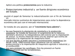 Aplicó una política proteccionista para la industria:Proteccionismo industrial y  un fuerte dirigismo económico del Estado. asumió el papel de fomentar la industrialización con el fin de fomentar un mercado interno sustitutivo de importaciones para evitar la dependenciaeconómica del país con el mercado internacional.Se trataba de una apuesta  por el "crecimiento hacia adentro“.:ley que favorecía la plantación de remolacha y la producción azucarera. Se trataba de favorecer el surgimiento de la industria nacional y disminuir la independencia del exterior por la importación de azúcar. La misma intención tenía una ley anterior que eximía de impuestos a la importación de maquinaría textil.Ley que faculta al poder ejecutivo a exoneraciones impositivas (ya desde 1878, 1888 existían leyes aduaneras con un sentido proteccionista) a la importación de maquinaria agrícola e industrial, y al combustible Ley para proteger los sarnífugos. Esta ley provocó un fuerte enfrentamiento con los terratenientes.