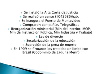 Se instaló la Alta Corte de JusticiaSe realizó un censo (1042686)hab.Se inaugura el Puerto de MontevideoCompraron compañías TelegráficasReorganización ministerial (Min del Interior, MOP, Min de Instrucción Pública, Min Industria y Trabajo)Ley de divorcioSecularización de la educación Supresión de la pena de muerteEn 1909 se firmaron los tratados de límite con Brasil (Codominio de Laguna Merín)