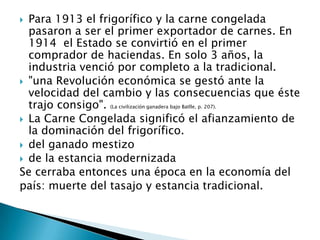 Para 1913 el frigorífico y la carne congelada pasaron a ser el primer exportador de carnes. En 1914  el Estado se convirtió en el primer comprador de haciendas. En solo 3 años, la industria venció por completo a la tradicional. "una Revolución económica se gestó ante la velocidad del cambio y las consecuencias que éste trajo consigo". (La civilización ganadera bajo Batlle, p. 207). La Carne Congelada significó el afianzamiento de la dominación del frigorífico.del ganado mestizode la estancia modernizadaSe cerraba entonces una época en la economía del país: muerte del tasajo y estancia tradicional.