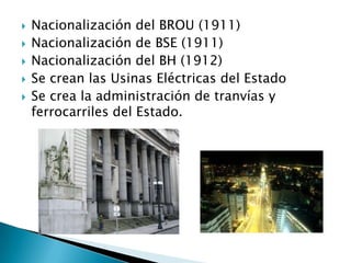 Nacionalización del BROU (1911)Nacionalización de BSE (1911)Nacionalización del BH (1912)Se crean las Usinas Eléctricas del EstadoSe crea la administración de tranvías y  ferrocarriles del Estado.